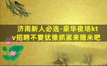 济南新人必选-豪华夜场ktv招聘不要犹豫抓紧来赚米吧